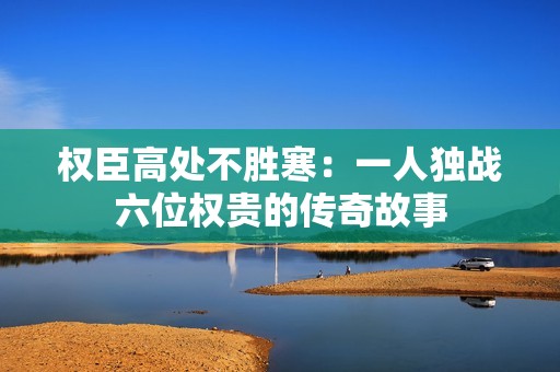 权臣高处不胜寒：一人独战六位权贵的传奇故事