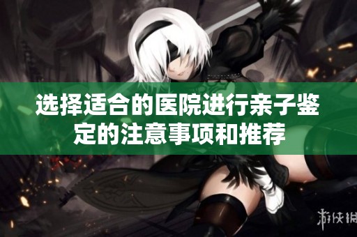 选择适合的医院进行亲子鉴定的注意事项和推荐