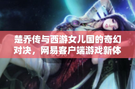 楚乔传与西游女儿国的奇幻对决，网易客户端游戏新体验