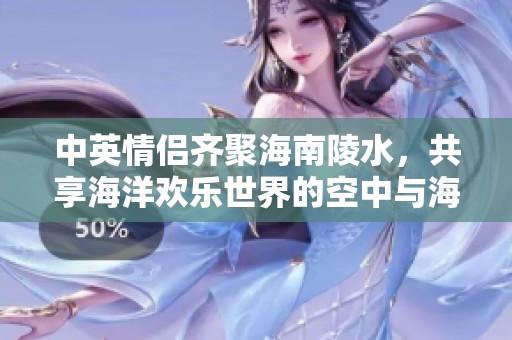 中英情侣齐聚海南陵水，共享海洋欢乐世界的空中与海底冒险之旅