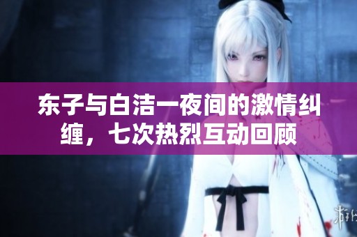 东子与白洁一夜间的激情纠缠，七次热烈互动回顾