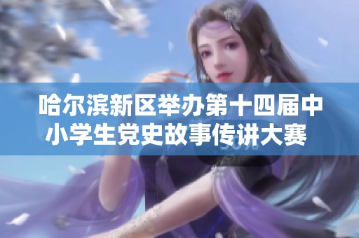 哈尔滨新区举办第十四届中小学生党史故事传讲大赛 弘扬红色文化传承历史精神