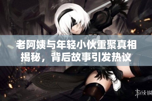 老阿姨与年轻小伙重聚真相揭秘，背后故事引发热议