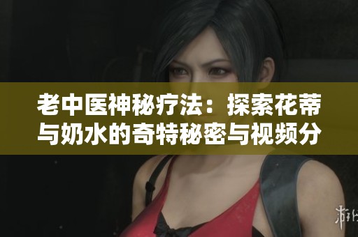 老中医神秘疗法：探索花蒂与奶水的奇特秘密与视频分享
