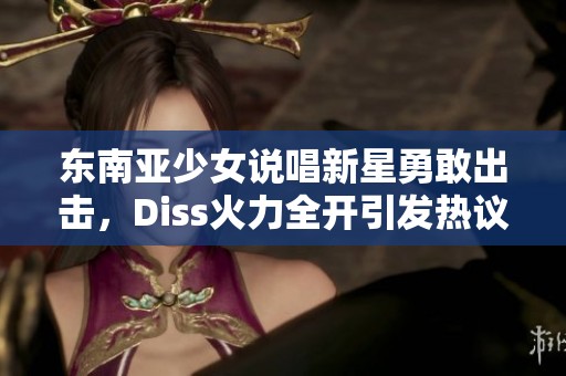 东南亚少女说唱新星勇敢出击，Diss火力全开引发热议