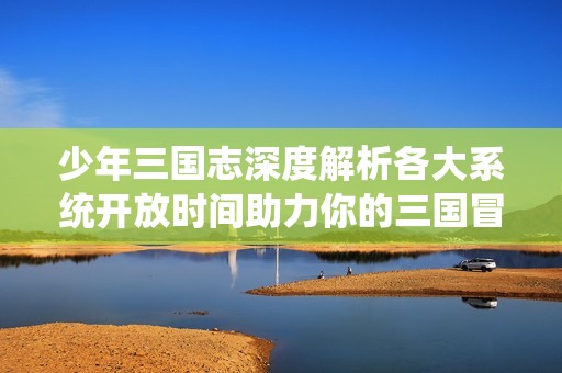 少年三国志深度解析各大系统开放时间助力你的三国冒险之旅尽享畅快体验