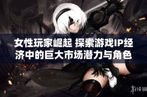 女性玩家崛起 探索游戏IP经济中的巨大市场潜力与角色影响力