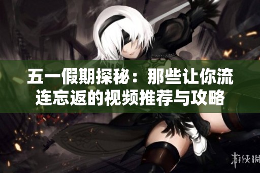 五一假期探秘：那些让你流连忘返的视频推荐与攻略