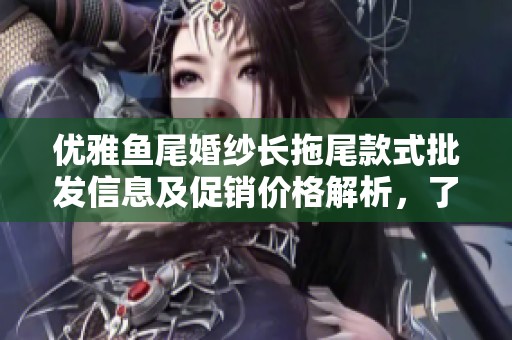 优雅鱼尾婚纱长拖尾款式批发信息及促销价格解析，了解产地与货重详情