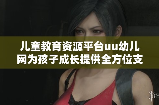 儿童教育资源平台uu幼儿网为孩子成长提供全方位支持