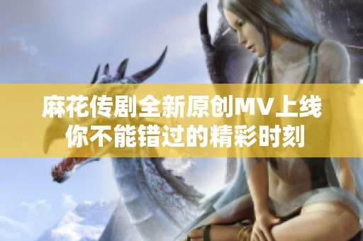 麻花传剧全新原创MV上线 你不能错过的精彩时刻