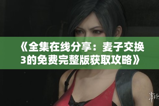 《全集在线分享：麦子交换3的免费完整版获取攻略》
