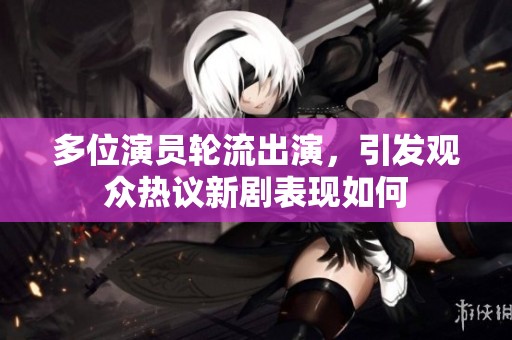 多位演员轮流出演，引发观众热议新剧表现如何