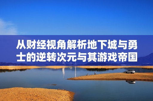 从财经视角解析地下城与勇士的逆转次元与其游戏帝国的崛起之路