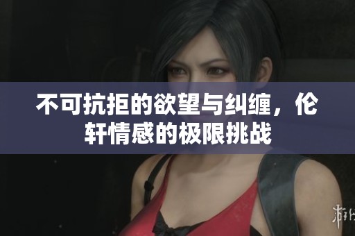 不可抗拒的欲望与纠缠，伦轩情感的极限挑战