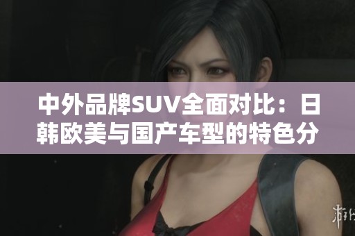 中外品牌SUV全面对比：日韩欧美与国产车型的特色分析