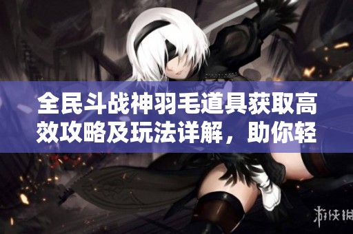 全民斗战神羽毛道具获取高效攻略及玩法详解，助你轻松提升战力