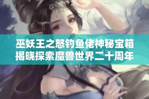 巫妖王之怒钓鱼佬神秘宝箱揭晓探索魔兽世界二十周年的奇妙之旅