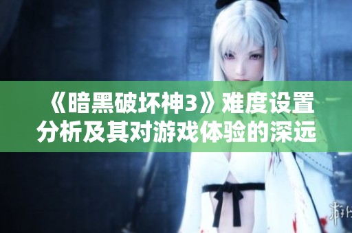 《暗黑破坏神3》难度设置分析及其对游戏体验的深远影响探讨