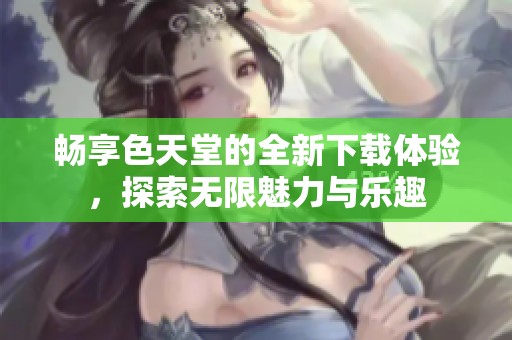 畅享色天堂的全新下载体验，探索无限魅力与乐趣