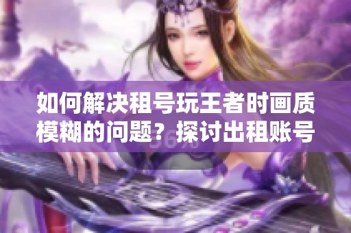 如何解决租号玩王者时画质模糊的问题？探讨出租账号的游戏体验与优化技巧