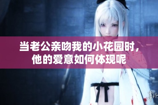 当老公亲吻我的小花园时，他的爱意如何体现呢