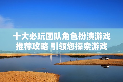 十大必玩团队角色扮演游戏推荐攻略 引领您探索游戏世界的无限可能性