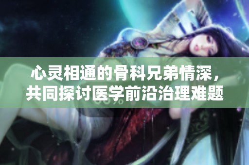 心灵相通的骨科兄弟情深，共同探讨医学前沿治理难题