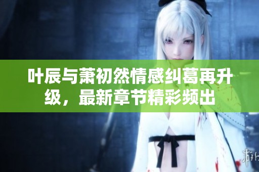 叶辰与萧初然情感纠葛再升级，最新章节精彩频出