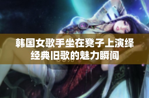 韩国女歌手坐在凳子上演绎经典旧歌的魅力瞬间
