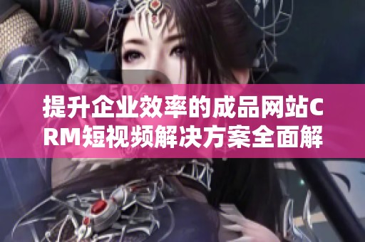 提升企业效率的成品网站CRM短视频解决方案全面解析
