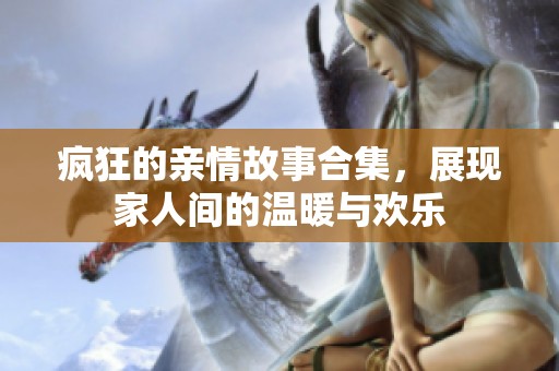 疯狂的亲情故事合集，展现家人间的温暖与欢乐