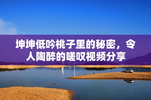 坤坤低吟桃子里的秘密，令人陶醉的嗟叹视频分享