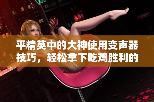 平精英中的大神使用变声器技巧，轻松拿下吃鸡胜利的秘诀揭秘