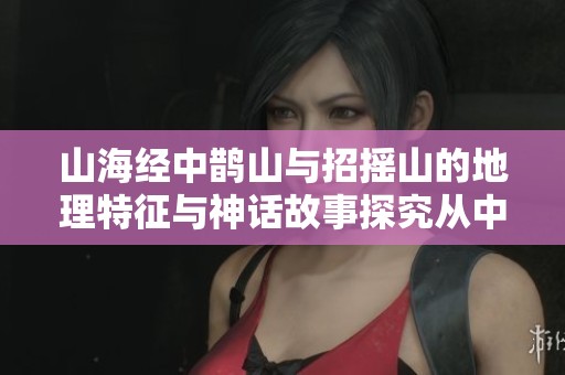 山海经中鹊山与招摇山的地理特征与神话故事探究从中寻觅文化印记