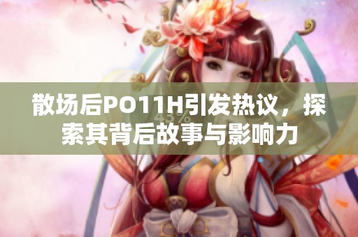 散场后PO11H引发热议，探索其背后故事与影响力