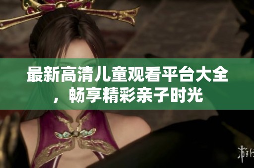 最新高清儿童观看平台大全，畅享精彩亲子时光