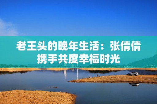 老王头的晚年生活：张倩倩携手共度幸福时光