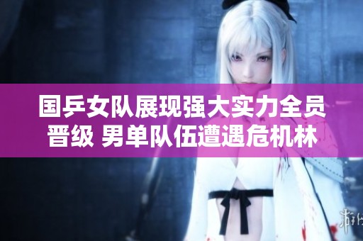 国乒女队展现强大实力全员晋级 男单队伍遭遇危机林诗栋孤军奋战