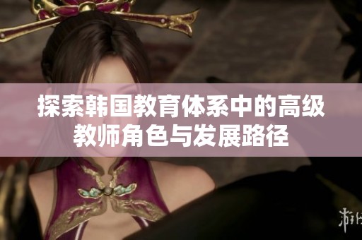 探索韩国教育体系中的高级教师角色与发展路径