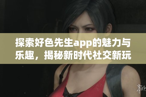 探索好色先生app的魅力与乐趣，揭秘新时代社交新玩法