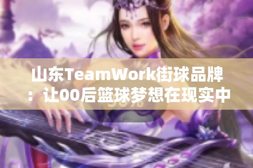 山东TeamWork街球品牌：让00后篮球梦想在现实中绽放光彩的全新计划与文化探索
