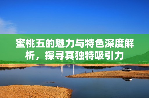 蜜桃五的魅力与特色深度解析，探寻其独特吸引力