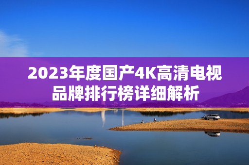 2023年度国产4K高清电视品牌排行榜详细解析