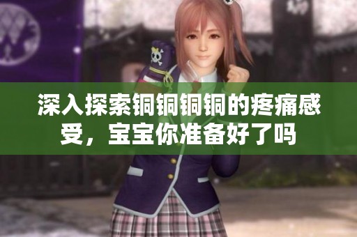 深入探索铜铜铜铜的疼痛感受，宝宝你准备好了吗