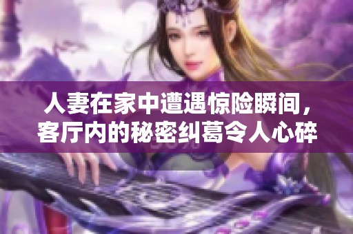 人妻在家中遭遇惊险瞬间，客厅内的秘密纠葛令人心碎