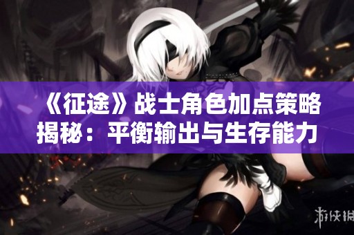 《征途》战士角色加点策略揭秘：平衡输出与生存能力的最佳方法与技巧