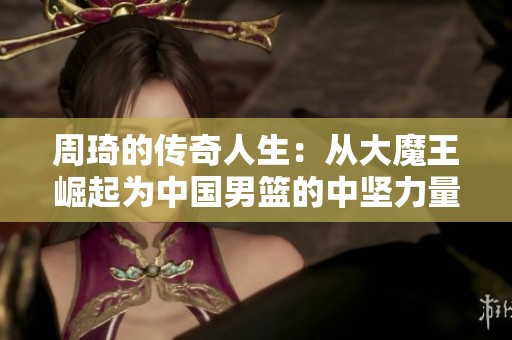 周琦的传奇人生：从大魔王崛起为中国男篮的中坚力量，13分8篮板4助攻的背后故事