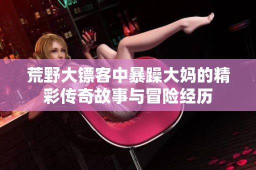 荒野大镖客中暴躁大妈的精彩传奇故事与冒险经历