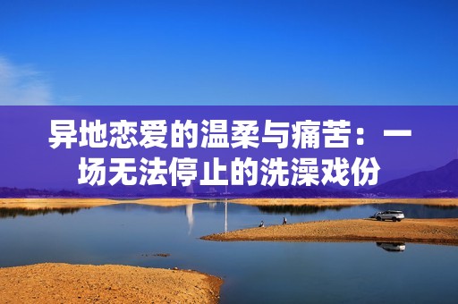 异地恋爱的温柔与痛苦：一场无法停止的洗澡戏份
